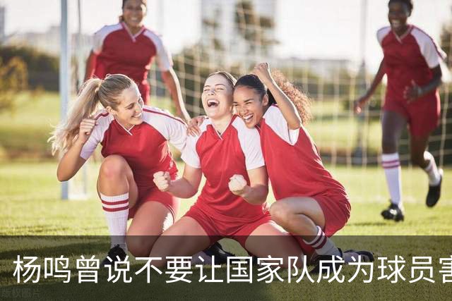 杨鸣曾说不要让国家队成为球员害怕的地方，7年后结果如何呢？